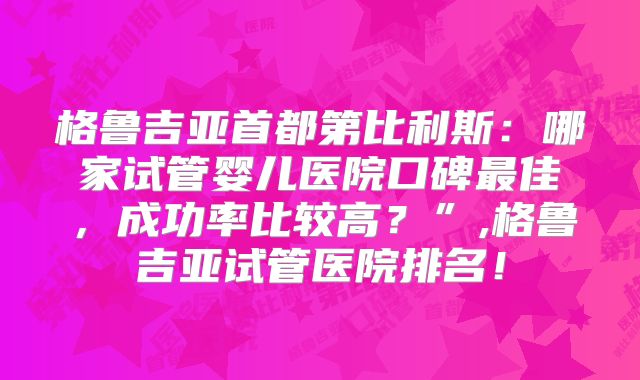 格鲁吉亚首都第比利斯：哪家试管婴儿医院口碑最佳，成功率比较高？”,格鲁吉亚试管医院排名！