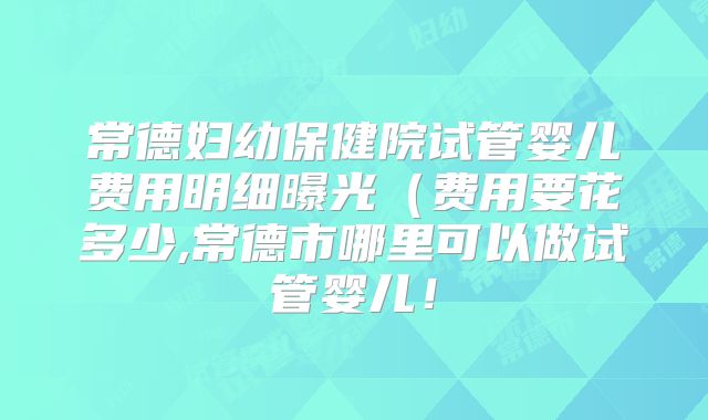 常德妇幼保健院试管婴儿费用明细曝光（费用要花多少,常德市哪里可以做试管婴儿！