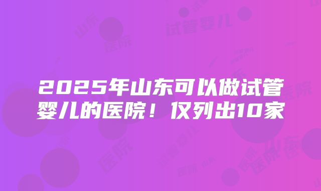 2025年山东可以做试管婴儿的医院！仅列出10家