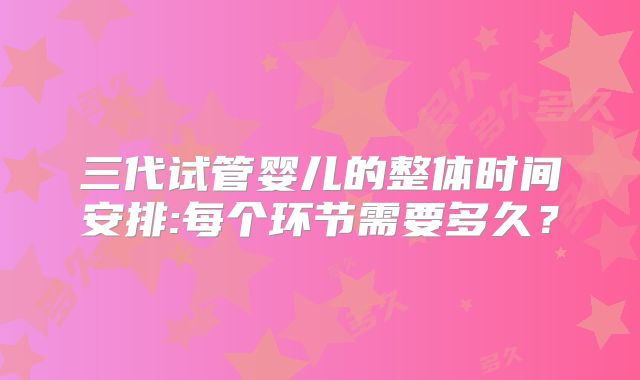 三代试管婴儿的整体时间安排:每个环节需要多久？