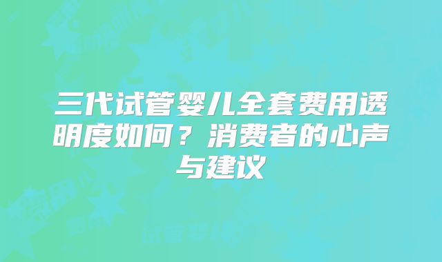 三代试管婴儿全套费用透明度如何？消费者的心声与建议