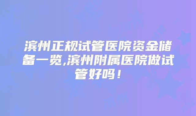 滨州正规试管医院资金储备一览,滨州附属医院做试管好吗！