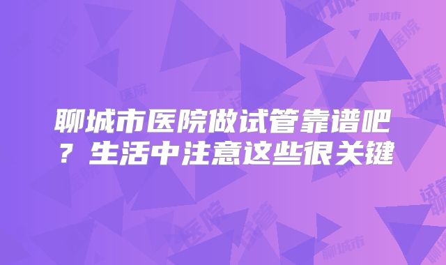 聊城市医院做试管靠谱吧？生活中注意这些很关键