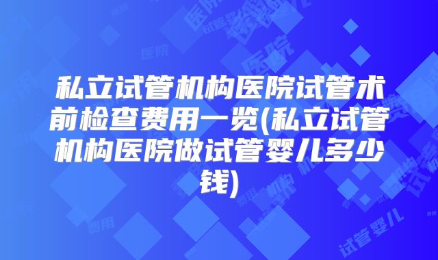 私立试管机构医院试管术前检查费用一览(私立试管机构医院做试管婴儿多少钱)