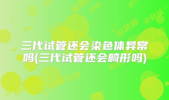 三代试管还会染色体异常吗(三代试管还会畸形吗)