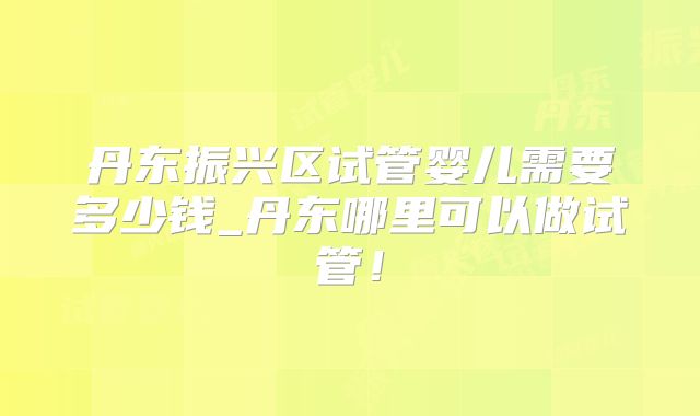 丹东振兴区试管婴儿需要多少钱_丹东哪里可以做试管！
