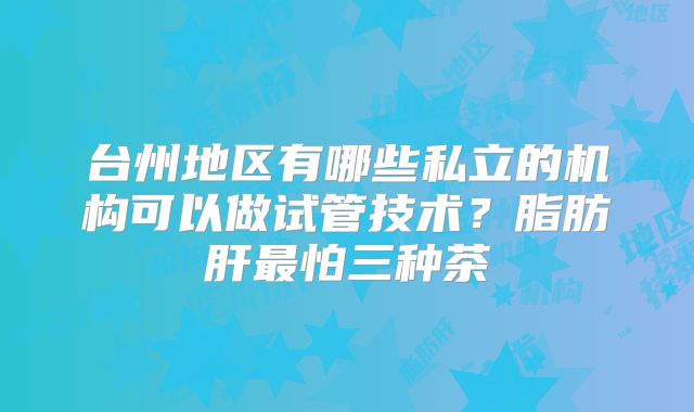 台州地区有哪些私立的机构可以做试管技术？脂肪肝最怕三种茶