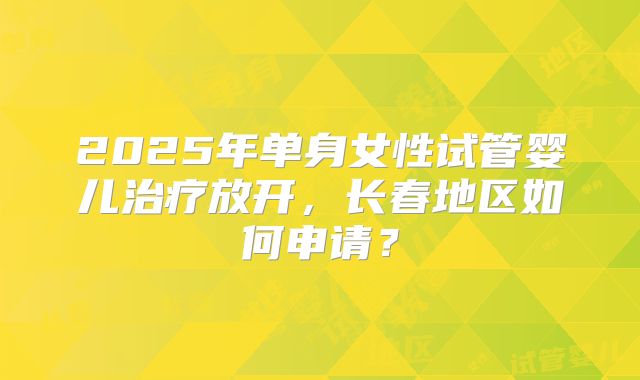 2025年单身女性试管婴儿治疗放开，长春地区如何申请？