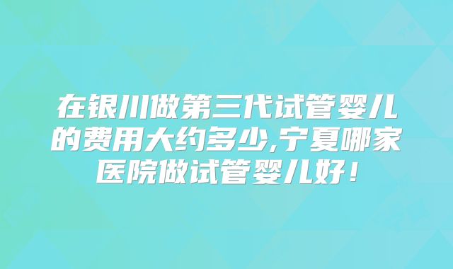在银川做第三代试管婴儿的费用大约多少,宁夏哪家医院做试管婴儿好！