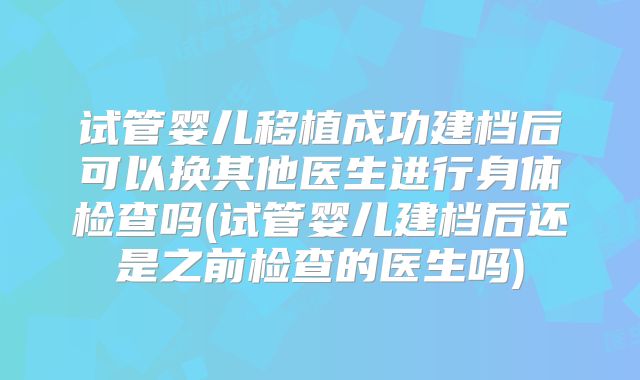 试管婴儿移植成功建档后可以换其他医生进行身体检查吗(试管婴儿建档后还是之前检查的医生吗)