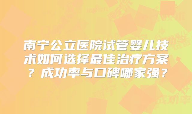 南宁公立医院试管婴儿技术如何选择最佳治疗方案？成功率与口碑哪家强？