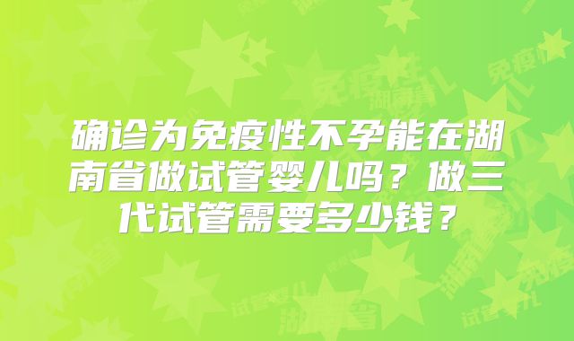 确诊为免疫性不孕能在湖南省做试管婴儿吗？做三代试管需要多少钱？