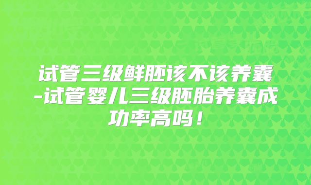 试管三级鲜胚该不该养囊-试管婴儿三级胚胎养囊成功率高吗！