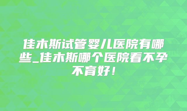 佳木斯试管婴儿医院有哪些_佳木斯哪个医院看不孕不育好！
