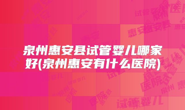 泉州惠安县试管婴儿哪家好(泉州惠安有什么医院)
