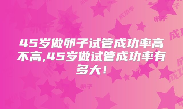 45岁做卵子试管成功率高不高,45岁做试管成功率有多大!