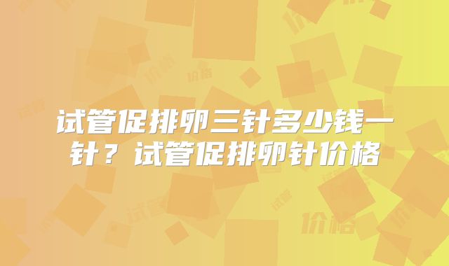 试管促排卵三针多少钱一针?试管促排卵针价格