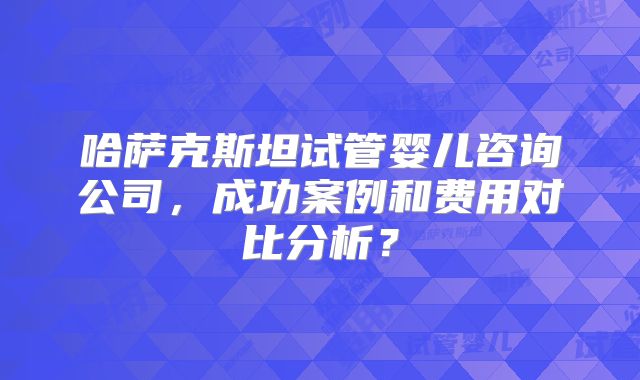 哈萨克斯坦试管婴儿咨询公司，成功案例和费用对比分析？