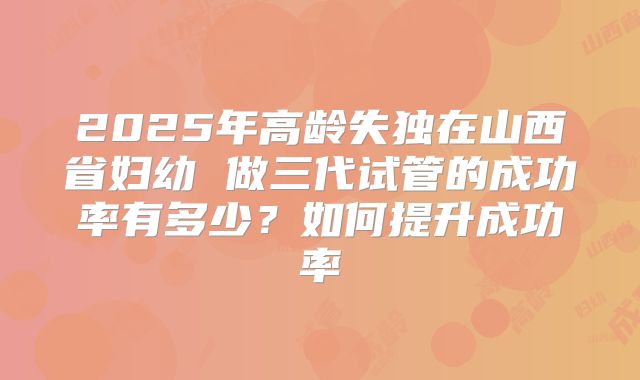 2025年高龄失独在山西省妇幼 做三代试管的成功率有多少?如何提升成功率