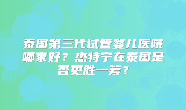 泰国第三代试管婴儿医院哪家好?杰特宁在泰国是否更胜一筹?