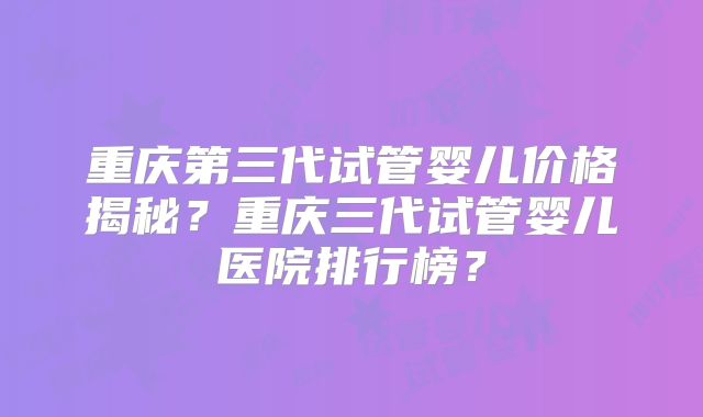 重庆第三代试管婴儿价格揭秘？重庆三代试管婴儿医院排行榜？
