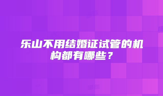 乐山不用结婚证试管的机构都有哪些？