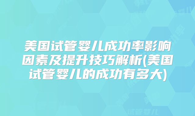 美国试管婴儿成功率影响因素及提升技巧解析(美国试管婴儿的成功有多大)