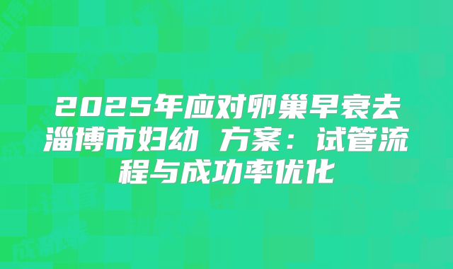 2025年应对卵巢早衰去淄博市妇幼 方案:试管流程与成功率优化