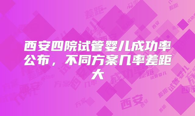 西安四院试管婴儿成功率公布,不同方案几率差距大