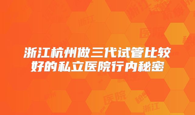 浙江杭州做三代试管比较好的私立医院行内秘密