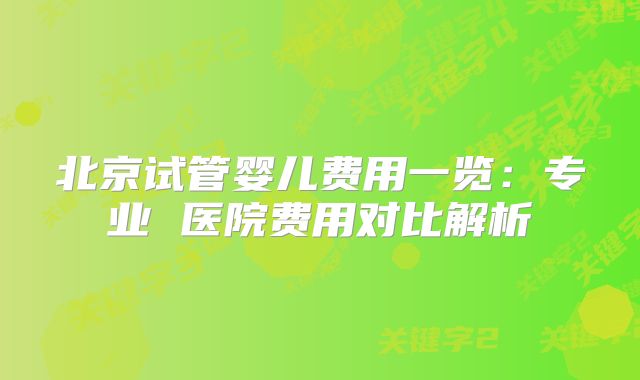 北京试管婴儿费用一览：专业 医院费用对比解析