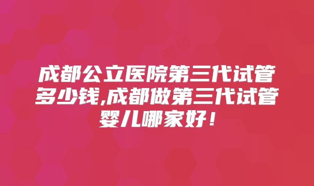 成都公立医院第三代试管多少钱,成都做第三代试管婴儿哪家好!