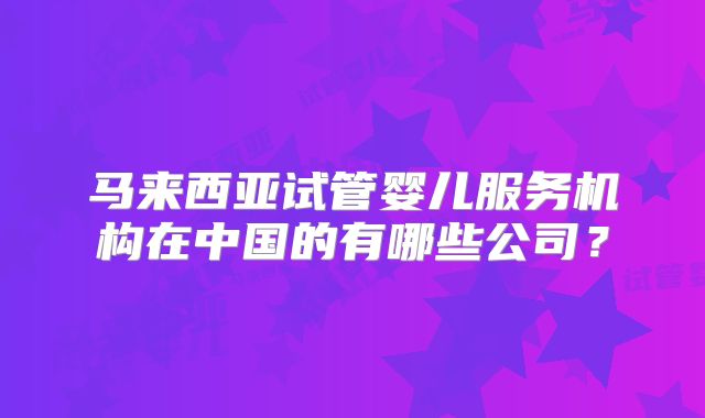 马来西亚试管婴儿服务机构在中国的有哪些公司？