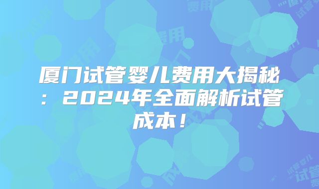 厦门试管婴儿费用大揭秘:2024年全面解析试管成本!