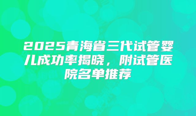2025青海省三代试管婴儿成功率揭晓,附试管医院名单推荐