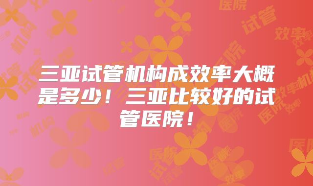 三亚试管机构成效率大概是多少！三亚比较好的试管医院！
