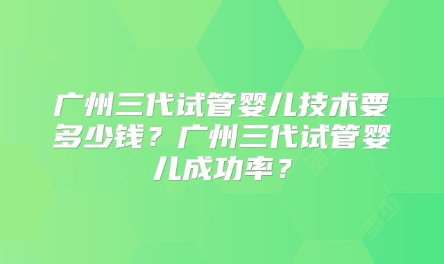 广州三代试管婴儿技术要多少钱?广州三代试管婴儿成功率?