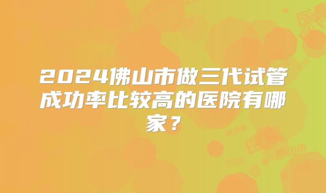 2024佛山市做三代试管成功率比较高的医院有哪家?