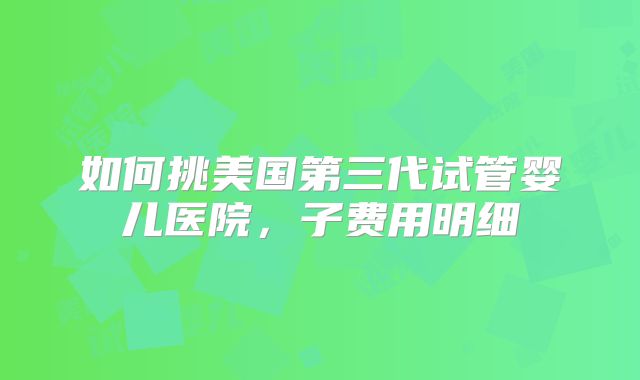 如何挑美国第三代试管婴儿医院,子费用明细