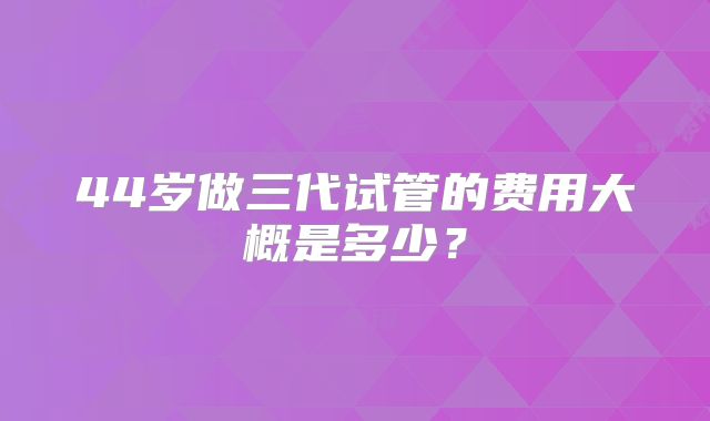 44岁做三代试管的费用大概是多少?