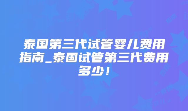 泰国第三代试管婴儿费用指南_泰国试管第三代费用多少！
