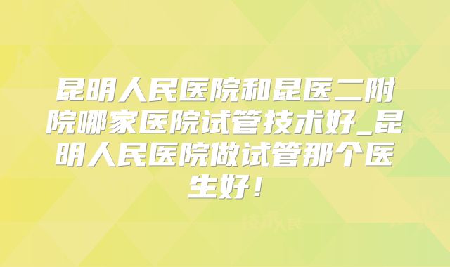 昆明人民医院和昆医二附院哪家医院试管技术好_昆明人民医院做试管那个医生好!