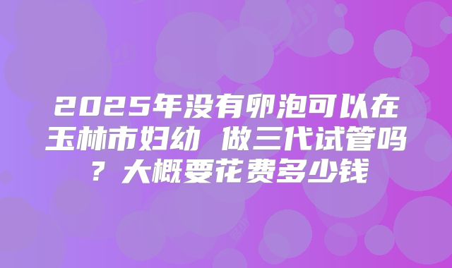 2025年没有卵泡可以在玉林市妇幼 做三代试管吗？大概要花费多少钱
