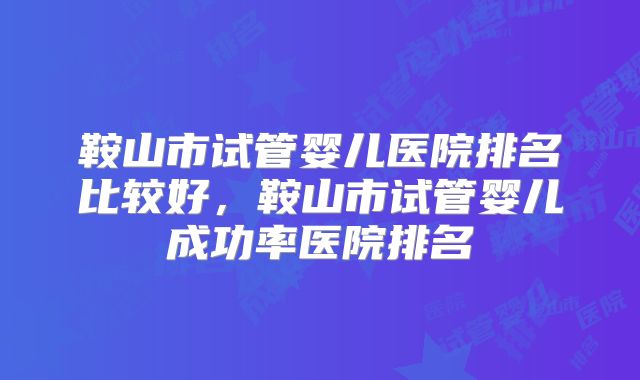 鞍山市试管婴儿医院排名比较好，鞍山市试管婴儿成功率医院排名