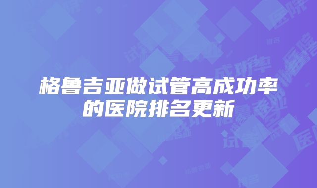 格鲁吉亚做试管高成功率的医院排名更新