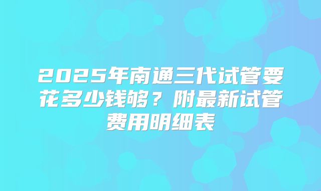 2025年南通三代试管要花多少钱够?附最新试管费用明细表