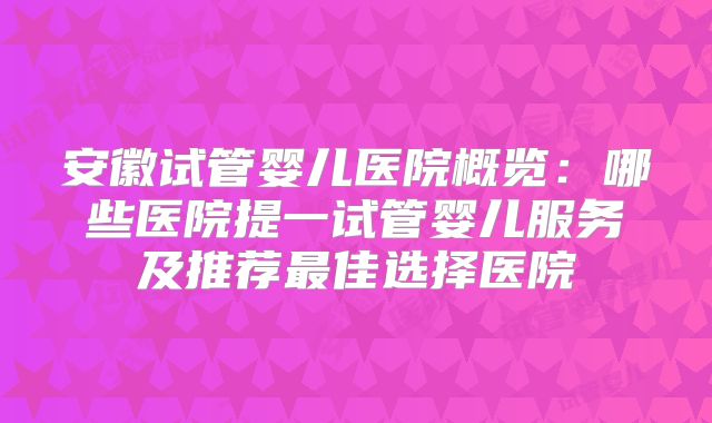 安徽试管婴儿医院概览：哪些医院提一试管婴儿服务及推荐最佳选择医院