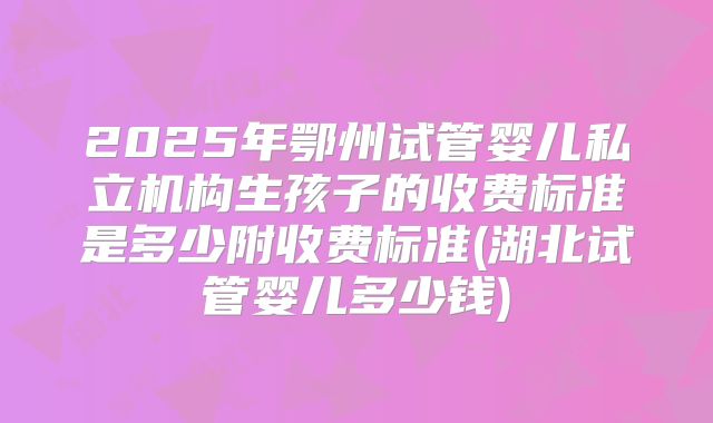 2025年鄂州试管婴儿私立机构生孩子的收费标准是多少附收费标准(湖北试管婴儿多少钱)