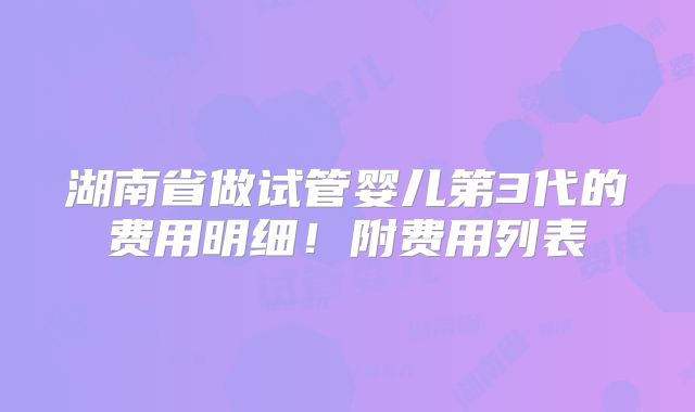湖南省做试管婴儿第3代的费用明细！附费用列表