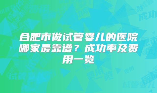 合肥市做试管婴儿的医院哪家最靠谱？成功率及费用一览